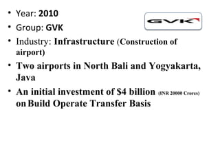 • Year: 2010
• Group: GVK
• Industry: Infrastructure (Construction of
airport)
• Two airports in North Bali and Yogyakarta,
Java
• An initial investment of $4 billion (INR 20000 Crores)
onBuild Operate Transfer Basis
 