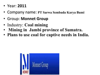 • Year: 2011
• Company name: PT Sarwa Sembada Karya Bumi
• Group: Monnet Group
• Industry: Coal mining
• Mining in Jambi province of Sumatra.
• Plans to use coal for captive needs in India.
 