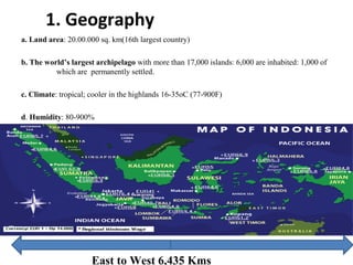 1. Geography
a. Land area: 20.00.000 sq. km(16th largest country)
b. The world’s largest archipelago with more than 17,000 islands: 6,000 are inhabited: 1,000 of
which are permanently settled.
c. Climate: tropical; cooler in the highlands 16-35oC (77-900F)
d. Humidity: 80-900%
East to West 6,435 Kms
 