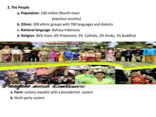 2. The People
a. Population: 230 million (fourth-most
populous country)
b. Ethnic: 300 ethnic groups with 700 languages and dialects
c. National language: Bahasa Indonesia
d. Religion: 86% Islam, 6% Protestant, 3% Catholic, 2% Hindu, 1% Buddhist
3. Government and Politics
a. Form: unitary republic with a presidential system
b. Multi-party system
 