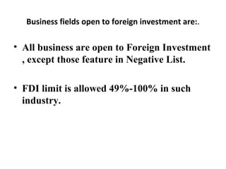Business fields open to foreign investment are:.
• All business are open to Foreign Investment
, except those feature in Negative List.
• FDI limit is allowed 49%-100% in such
industry.
 