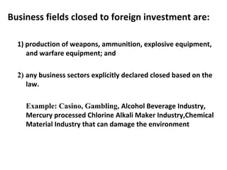 Business fields closed to foreign investment are:
1) production of weapons, ammunition, explosive equipment,
and warfare equipment; and
2) any business sectors explicitly declared closed based on the
law.
Example: Casino, Gambling, Alcohol Beverage Industry,
Mercury processed Chlorine Alkali Maker Industry,Chemical
Material Industry that can damage the environment
 