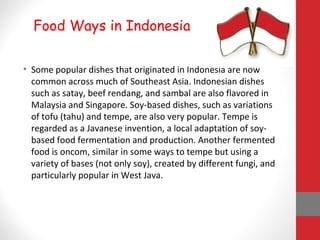 • Some popular dishes that originated in Indonesia are now
common across much of Southeast Asia. Indonesian dishes
such as satay, beef rendang, and sambal are also flavored in
Malaysia and Singapore. Soy-based dishes, such as variations
of tofu (tahu) and tempe, are also very popular. Tempe is
regarded as a Javanese invention, a local adaptation of soy-
based food fermentation and production. Another fermented
food is oncom, similar in some ways to tempe but using a
variety of bases (not only soy), created by different fungi, and
particularly popular in West Java.
Food Ways in Indonesia
 