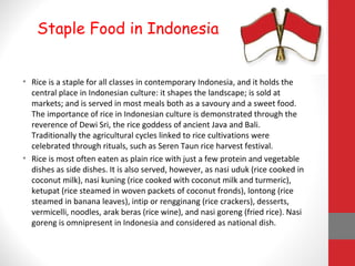 • Rice is a staple for all classes in contemporary Indonesia, and it holds the
central place in Indonesian culture: it shapes the landscape; is sold at
markets; and is served in most meals both as a savoury and a sweet food.
The importance of rice in Indonesian culture is demonstrated through the
reverence of Dewi Sri, the rice goddess of ancient Java and Bali.
Traditionally the agricultural cycles linked to rice cultivations were
celebrated through rituals, such as Seren Taun rice harvest festival.
• Rice is most often eaten as plain rice with just a few protein and vegetable
dishes as side dishes. It is also served, however, as nasi uduk (rice cooked in
coconut milk), nasi kuning (rice cooked with coconut milk and turmeric),
ketupat (rice steamed in woven packets of coconut fronds), lontong (rice
steamed in banana leaves), intip or rengginang (rice crackers), desserts,
vermicelli, noodles, arak beras (rice wine), and nasi goreng (fried rice). Nasi
goreng is omnipresent in Indonesia and considered as national dish.
Staple Food in Indonesia
 