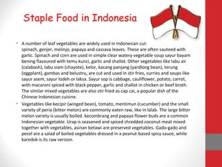 • A number of leaf vegetables are widely used in Indonesian cuisine, such as kangkung,
spinach, genjer, melinjo, papaya and cassava leaves. These are often sauteed with
garlic. Spinach and corn are used in simple clear watery vegetable soup sayur bayam
bening flavoured with temu kunci, garlic and shallot. Other vegetables like labu air
(calabash), labu siam (chayote), kelor, kacang panjang (yardlong bean), terung
(eggplant), gambas and belustru, are cut and used in stir fries, curries and soups like
sayur asem, sayur lodeh or laksa. Sayur sop is cabbage, cauliflower, potato, carrot,
with macaroni spiced with black pepper, garlic and shallot in chicken or beef broth.
The similar mixed vegetables are also stir fried as cap cai, a popular dish of the
Chinese Indonesian cuisine.
• Vegetables like kecipir (winged bean), tomato, mentimun (cucumber) and the small
variety of peria (bitter melon) are commonly eaten raw, like in lalab. The large bitter
melon variety is usually boiled. kecombrang and papaya flower buds are a common
Indonesian vegetable. Urap is seasoned and spiced shredded coconut meat mixed
together with vegetables, asinan betawi are preserved vegetables. Gado-gado and
pecel are a salad of boiled vegetables dressed in a peanut-based spicy sauce, while
karedok is its raw version.
Staple Food in Indonesia
 
