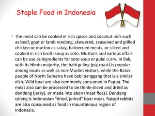 • The meat can be cooked in rich spices and coconut milk such
as beef, goat or lamb rendang, skewered, seasoned and grilled
chicken or mutton as satay, barbecued meats, or sliced and
cooked in rich broth soup as soto. Muttons and various offals
can be use as ingredients for soto soup or gulai curry. In Bali,
with its Hindu majority, the babi guling (pig roast) is popular
among locals as well as non-Muslim visitors, while the Batak
people of North Sumatra have babi panggang that is a similar
dish. Wild boar are also commonly consumed in Papua. The
meat also can be processed to be thinly-sliced and dried as
dendeng (jerky), or made into abon (meat floss). Dendeng
celeng is Indonesian "dried, jerked" boar meat. Raised rabbits
are also consumed as food in mountainous region of
Indonesia.
Staple Food in Indonesia
 