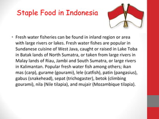 • Fresh water fisheries can be found in inland region or area
with large rivers or lakes. Fresh water fishes are popular in
Sundanese cuisine of West Java, caught or raised in Lake Toba
in Batak lands of North Sumatra, or taken from large rivers in
Malay lands of Riau, Jambi and South Sumatra, or large rivers
in Kalimantan. Popular fresh water fish among others; ikan
mas (carp), gurame (gourami), lele (catfish), patin (pangasius),
gabus (snakehead), sepat (trichogaster), betok (climbing
gourami), nila (Nile tilapia), and mujair (Mozambique tilapia).
Staple Food in Indonesia
 