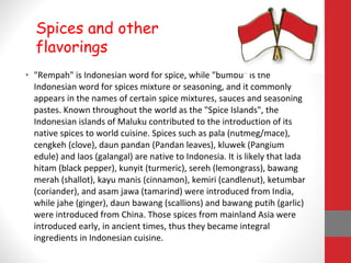 • "Rempah" is Indonesian word for spice, while "bumbu" is the
Indonesian word for spices mixture or seasoning, and it commonly
appears in the names of certain spice mixtures, sauces and seasoning
pastes. Known throughout the world as the "Spice Islands", the
Indonesian islands of Maluku contributed to the introduction of its
native spices to world cuisine. Spices such as pala (nutmeg/mace),
cengkeh (clove), daun pandan (Pandan leaves), kluwek (Pangium
edule) and laos (galangal) are native to Indonesia. It is likely that lada
hitam (black pepper), kunyit (turmeric), sereh (lemongrass), bawang
merah (shallot), kayu manis (cinnamon), kemiri (candlenut), ketumbar
(coriander), and asam jawa (tamarind) were introduced from India,
while jahe (ginger), daun bawang (scallions) and bawang putih (garlic)
were introduced from China. Those spices from mainland Asia were
introduced early, in ancient times, thus they became integral
ingredients in Indonesian cuisine.
Spices and other
flavorings
 