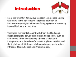 • From the time that its Srivijaya kingdom commenced trading
with China in the 7th century, Indonesia has been an
important trade region with many foreign powers attracted by
its wealth of natural resources.
• The Indian merchants brought with them the Hindu and
Buddhist religions as well as curries and dried spices such as
cardamom, cumin and caraway. Chinese traders and
immigrants contributed Confucianism, soybean, noodles and
the technique of stir-frying; while Arab traders and scholars
introduced Islam, kebabs and Arabian spices.
Introduction
 
