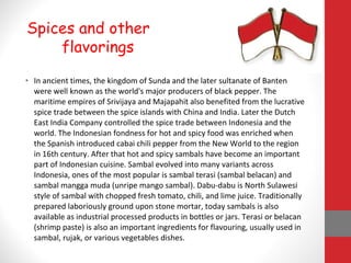 • In ancient times, the kingdom of Sunda and the later sultanate of Banten
were well known as the world's major producers of black pepper. The
maritime empires of Srivijaya and Majapahit also benefited from the lucrative
spice trade between the spice islands with China and India. Later the Dutch
East India Company controlled the spice trade between Indonesia and the
world. The Indonesian fondness for hot and spicy food was enriched when
the Spanish introduced cabai chili pepper from the New World to the region
in 16th century. After that hot and spicy sambals have become an important
part of Indonesian cuisine. Sambal evolved into many variants across
Indonesia, ones of the most popular is sambal terasi (sambal belacan) and
sambal mangga muda (unripe mango sambal). Dabu-dabu is North Sulawesi
style of sambal with chopped fresh tomato, chili, and lime juice. Traditionally
prepared laboriously ground upon stone mortar, today sambals is also
available as industrial processed products in bottles or jars. Terasi or belacan
(shrimp paste) is also an important ingredients for flavouring, usually used in
sambal, rujak, or various vegetables dishes.
Spices and other
flavorings
 