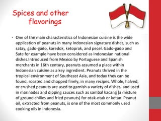 • One of the main characteristics of Indonesian cuisine is the wide
application of peanuts in many Indonesian signature dishes, such as
satay, gado-gado, karedok, ketoprak, and pecel. Gado-gado and
Sate for example have been considered as Indonesian national
dishes.Introduced from Mexico by Portuguese and Spanish
merchants in 16th century, peanuts assumed a place within
Indonesian cuisine as a key ingredient. Peanuts thrived in the
tropical environment of Southeast Asia, and today they can be
found, roasted and chopped finely, in many recipes. Whole, halved,
or crushed peanuts are used to garnish a variety of dishes, and used
in marinades and dipping sauces such as sambal kacang (a mixture
of ground chilies and fried peanuts) for otak-otak or ketan. Peanut
oil, extracted from peanuts, is one of the most commonly used
cooking oils in Indonesia.
Spices and other
flavorings
 