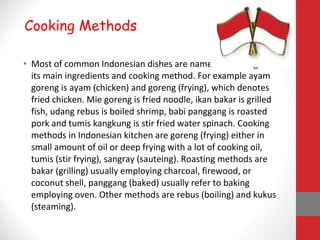 • Most of common Indonesian dishes are named according to
its main ingredients and cooking method. For example ayam
goreng is ayam (chicken) and goreng (frying), which denotes
fried chicken. Mie goreng is fried noodle, ikan bakar is grilled
fish, udang rebus is boiled shrimp, babi panggang is roasted
pork and tumis kangkung is stir fried water spinach. Cooking
methods in Indonesian kitchen are goreng (frying) either in
small amount of oil or deep frying with a lot of cooking oil,
tumis (stir frying), sangray (sauteing). Roasting methods are
bakar (grilling) usually employing charcoal, firewood, or
coconut shell, panggang (baked) usually refer to baking
employing oven. Other methods are rebus (boiling) and kukus
(steaming).
Cooking Methods
 