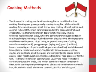 • The fire used in cooking can be either strong fire or small fire for slow
cooking. Cooking nasi goreng usually employ strong fire, while authentic
rendang for example employ small fire for slow cooking of beef, spices, and
coconut milk until the meat caramelized and all the coconut milk's liquid
evaporates. Traditional Indonesian dapur (kitchen) usually employ
firewood-fuelled kitchen stove, while the contemporary household today
uses liquefied petroleum gas-fuelled stove or electric stove. The ingredients
could be cutted in pieces, sliced thinly, or ground into paste. Cooking
utensils are wajan (wok), penggorengan (frying pan), panci (cauldron),
knives, several types of spoon and fork, parutan (shredder), and ulekan and
lesung (stone mortar and pestle). Traditionally Indonesians uses stone
mortar and pestles to grind the spices and ingredients into coarse or fine
pastes, today most households might uses blender or food processor for the
task. Traditional Indonesian cookingwares usually are made from stone,
earthenware pottery, wood, and woven bamboo or rattan container or
filter, while contemporary cookingwares, plates and containers uses metals,
iron, tin, stainless steel, aluminum, ceramics, plastics, and also glass.
Cooking Methods
 