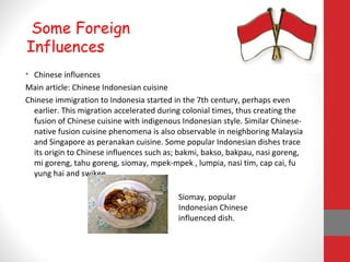 • Chinese influences
Main article: Chinese Indonesian cuisine
Chinese immigration to Indonesia started in the 7th century, perhaps even
earlier. This migration accelerated during colonial times, thus creating the
fusion of Chinese cuisine with indigenous Indonesian style. Similar Chinese-
native fusion cuisine phenomena is also observable in neighboring Malaysia
and Singapore as peranakan cuisine. Some popular Indonesian dishes trace
its origin to Chinese influences such as; bakmi, bakso, bakpau, nasi goreng,
mi goreng, tahu goreng, siomay, mpek-mpek , lumpia, nasi tim, cap cai, fu
yung hai and swikee.
Some Foreign
Influences
Siomay, popular
Indonesian Chinese
influenced dish.
 