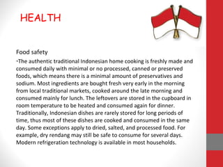 Food safety
•The authentic traditional Indonesian home cooking is freshly made and
consumed daily with minimal or no processed, canned or preserved
foods, which means there is a minimal amount of preservatives and
sodium. Most ingredients are bought fresh very early in the morning
from local traditional markets, cooked around the late morning and
consumed mainly for lunch. The leftovers are stored in the cupboard in
room temperature to be heated and consumed again for dinner.
Traditionally, Indonesian dishes are rarely stored for long periods of
time, thus most of these dishes are cooked and consumed in the same
day. Some exceptions apply to dried, salted, and processed food. For
example, dry rendang may still be safe to consume for several days.
Modern refrigeration technology is available in most households.
HEALTH
 