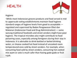 Hygiene
•While most Indonesian grocery products and food served in mid
to upperscale eating establishments maintain food hygiene
standard ranges of hygiene levels from good to acceptable —
regulated and supervised by Badan Pengawasan Obat dan
Makanan (Indonesian Food and Drug Administration) — some
warung traditional foodstalls and street vendors might have poor
hygiene. The tropical microbes also might contribute to food
poisoning cases, especially among foreigners during their stay in
Indonesia. It is advisable to drink bottled or boiled drinking
water, or choose cooked hot food instead of uncooked room
temperatured ones sold by street vendors. For example, when
consuming food sold by street vendors, consuming hot cooked
mie ayam or soto is much safer than having gado-gado or fruit
rujak.
HEALTH
 