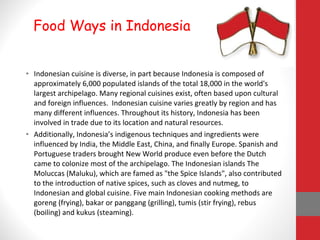 • Indonesian cuisine is diverse, in part because Indonesia is composed of
approximately 6,000 populated islands of the total 18,000 in the world's
largest archipelago. Many regional cuisines exist, often based upon cultural
and foreign influences. Indonesian cuisine varies greatly by region and has
many different influences. Throughout its history, Indonesia has been
involved in trade due to its location and natural resources.
• Additionally, Indonesia’s indigenous techniques and ingredients were
influenced by India, the Middle East, China, and finally Europe. Spanish and
Portuguese traders brought New World produce even before the Dutch
came to colonize most of the archipelago. The Indonesian islands The
Moluccas (Maluku), which are famed as "the Spice Islands", also contributed
to the introduction of native spices, such as cloves and nutmeg, to
Indonesian and global cuisine. Five main Indonesian cooking methods are
goreng (frying), bakar or panggang (grilling), tumis (stir frying), rebus
(boiling) and kukus (steaming).
Food Ways in Indonesia
 