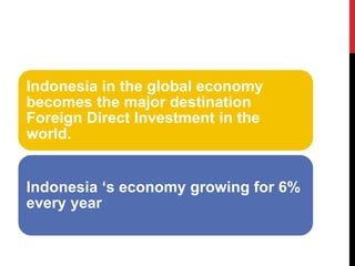 Indonesia in the global economy becomes the major destination Foreign Direct Investment in the world. 
Indonesia ‘s economy growing for 6% every year  