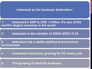 Indonesia as the business destination: 
1. Indonesia’s GDP is USD 1 trillion. It’s one of the world’s largest economy in the world. 
2. Indonesia is the member of ASEA-APEC-G 20 
3. Indonesia has a stable political and economic environment 
4. Indonesia’s economy growing for 6% every year 
5. The growing of Start-Up business 