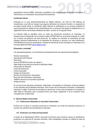11
espongiforme bovina (EBB), restricción cuantitativa a las importaciones de bebidas alcohólicas y
restricciones a la importación de productos farmacéuticos.
Certificado HALAL
Indonesia es un país predominantemente de religión islámica, con más de 190 millones de
musulmanes; y por ello se requiere que algunos alimentos de consumo humano, en especial los
de origen animal, lleven un certificado Halal. Obtener la certificación es un proceso mediante el
cual se garantiza la calidad y/o las características de un producto final según lo establecido en su
reglamento dentro de las leyes dietéticas del Islam, suscrito en el sagrado Corán.
La industria Halal se identifica como un motor de crecimiento económico en Indonesia. La
empresa para el Desarrollo de la industria Halal (LPPOM MUI) es la primera empresa en contar
con el apoyo del gobierno de esta economía. Su objetivo es coordinar el crecimiento de esta
industria nacional focalizándose en el desarrollo de productos y servicios con esta certificación.
LPPOM MUI promueve la participación y facilita el crecimiento de las empresas en Indonesia en el
mercado global del Halal (www.halalmui.org).
Etiquetado y embalaje
9
Los etiquetados/paquete en los alimentos procesados tienen las siguientes generalidades:
- Nombre del producto
- Ingredientes del Producto
- Peso Neto
- Numero BPOM RI (número de registro )
- Sello Halal (si el producto ya tiene el certificado Halal)
- Información de Nutrición
- Fecha de Producción
- Fecha Caducidad
- Código de Producción
- Nombre del Producente / Exportador
- Dirección del Producente / Exportador
- Teléfono servicio al consumidor (opcional)
- Código de barra
En el caso de los alimentos producidos, elaborados o envasados en Indonesia, el idioma utilizado
en las etiquetas será el Bahasa Indonesia. Para el caso de los alimentos importados, el Basahasa
Indonesia o inglés. Productos de procedencia natural que no han sido procesados no necesitan el
sello halal en Indonesia, pero el producto tiene una mayor aceptación si se le incorpora como
“complemento” el sello halal.
6. Oportunidades Comerciales
6.1. Preferencias Obtenidas en Acuerdos Comerciales
El Perú aún no tiene un acuerdo comercial con Indonesia, por ende los productos peruanos no
cuentan con preferencias arancelarias en este país.
6.2. Productos con Potencial Exportador
A través de la Metodología CEPAL (Comisión Económica para América Latina) se identificaron
productos con potencial al mercado indonesio. Esta metodología consiste en obtener la tasa de
9
Como Hacer Negocios con Indonesia 2013. ProChile
 