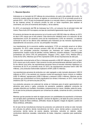 3
1. Resumen Ejecutivo
Indonesia es un mercado de 237 millones de consumidores, el cuarto más poblado del mundo. Su
economía muestra signos de mejora, al registrar un crecimiento de 6,1% en promedio anual en el
periodo 2010 – 2013. El país ha prosperado gracias a su mercado interno y al auge de los precios
de las materias primas. El consumo privado ha sido un factor importante para sostener el
crecimiento, así como el incremento del empleo y de los salarios.
En 2013, el crecimiento del PBI de Indonesia fue 5,3% y el consumo fue el principal motor del
mismo. Para el año 2014 se espera una tasa de crecimiento ligeramente mayor de 5,5%.
El comercio de bienes de esta economía con el mundo sumó US$ 363 miles de millones en 2013,
es decir 4.9% menos que el año anterior. Esta disminución obedeció tanto a la reducción de las
exportaciones (-6,2% de variación) como de las importaciones (-3,6% de variación). La balanza
comercial ha sido en los últimos años deficitaria para Indonesia por las menores exportaciones,
especialmente a la eurozona, uno de sus principales mercados.
Las importaciones de la economía asiática aumentaron 17,5% en promedio anual en el último
quinquenio. En 2013, estas compras sumaron US$ 185 mil millones, 3,6% menos que el año
anterior. Los principales productos importados por Indonesia son aceites petróleo y sus
preparaciones; aceites crudos de petróleo, aviones; teléfonos, incluidos celulares. Y los principales
proveedores son China (15% de participación), Singapur (14%), Japón (12%), Malasia (6%) y
Corea de Sur (6%). Mientras que el Perú representó 0,04% de las importaciones de este país.
El intercambio comercial entre el Perú e Indonesia ascendió a US$ 297 millones en 2013; es decir
9.4% menos que el año anterior. Este comercio ha sido permanentemente deficitario para el Perú.
En los últimos cinco años, las exportaciones peruanas hacia el mercado indonesio registraron un
incremento de 25,1% en promedio anual. En 2013, las exportaciones peruanas fueron US$ 105
millones, y los productos tradicionales explicaron el 69% (US$ 72 millones).
Las exportaciones peruanas de productos con valor agregado a este mercado alcanzaron US$ 33
millones en 2013, y los sectores con mayores montos de exportación fueron minería no metálica
(US$ 19 millones), agropecuario (US$ 6 millones) y pesquero (US$ 4 millones). Mientras que los
productos que incrementaron en forma significativa sus ventas a Indonesia, en 2013, fueron ácido
ortobórico (38,1%) y la harina de pota (34,3%).
Los productos peruanos con potencial de ventas en Indonesia para el sector agroindustrial son
alimentos para perros o gatos, productos de panadería, pastelería, galletería; productos de
cereales obtenidos por insuflado; chocolates y preparaciones con cacao, cebollas, pasta de cacao.
En el caso de los productos pesqueros son conservas de caballa, conservas de atún y conchas de
abanico.
Mientras que las prendas de vestir de origen peruano con posibilidades de exportación a Indonesia
son de tejido plano (pantalones de algodón, camisas de algodón) y de tejido de punto (camisas de
algodón; blusas de fibras sintéticas, artificiales; blusas de algodón, bragas de algodón, sueters de
fibras sintéticas, artificiales).
En el caso de las manufacturas diversas los productos con potencial de ventas en este mercado
son artículos de grifería; demás manufacturas de hierro, acero; demás partes y accesorios de
carrocerías; demás barras de aceros aleados, laminados, extruidos en caliente; cables
conductores eléctricos coaxiales; rodamientos de bolas; máquinas y aparatos para quebrantar,
triturar.
 