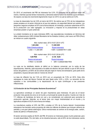5
En 2013, el crecimiento del PBI de Indonesia fue 5,3%. El consumo fue el principal motor del
mismo, mientras que las lentas inversiones y demanda externa fueron los factores que lo limitaron.
Se espera una tasa de crecimiento ligeramente mayor en 2014, la cual se estima en 5,5%.
La tasa de desempleo fue de 5.9% al cierre del 2013. Se estima que el 70% de los trabajadores
posee empleos en el sector informal en el que los salarios y la seguridad laboral son pobres. Los
pequeños negocios emplean el 97% de la fuerza laboral; sin embargo, producen solamente el 57%
de la producción con valor agregado. La innovación y mejoras en la productividad en estas
empresas poseen un gran potencial.
La unidad monetaria es la rupia indonesia (IDR). Las equivalencias monetarias en términos del
dólar norteamericano USD (Unidad Monetaria de los Estados Unidos) y del nuevo sol PEN (Perú)
se indican en cuadro siguiente.
Mid- market rates: 2013-10-01 20:51 UTC
1,00 USD = 11,395 IDR
Dólar Estadounidense Rupia Indonesia
1 USD = 11,395 IDR 1 IDR = 0,0000877611 USD
Mid- market rates: 2013-10-01 20:54 UTC
1,00 PEN = 4,135 AUD
Nuevo sol peruano Rupia Indonesia
1 PEN = 4,135 IDR 1 IDR = 0,000241864 PEN
La rupia se ha debilitado debido al déficit en la balanza comercial, por la caída de las
exportaciones. Además, está expuesta a la salida de efectivo del país debido a que el 30% de los
bonos del gobierno y el 60% de los activos del país está en manos de extranjeros, gran parte de la
propiedad y riqueza del país está en manos de chinos
2.
La tasa de inflación fue de 7,3% en 2013 con un proyectado de 7,5% en 2014. Esta cifra
sobrepasa la meta del Banco Central del país fijada entre 3,5% y 5,5%. La remoción de los
subsidios a los combustibles y la depreciación de la rupia contribuyen a las presiones
inflacionarias.
3.2 Evolución de los Principales Sectores Económicos
3
La agricultura constituye un sector de gran importancia para Indonesia. El país es el tercer
productor más grande de arroz en el mundo y el principal de aceite de palma. Cuenta con más de
7,7 millones de hectáreas de tierra sin uso y es considerado con potencial para aumentar la
producción agrícola. Además, es el tercer país con mayor biodiversidad en el mundo y la
agricultura emplea el 35,2% de la fuerza de trabajo.
La manufactura explica el 24% del PBI y emplea el 13% de la fuerza laboral. Inversionistas
extranjeros han lanzado varios proyectos de miles de millones de dólares que incluyen refinería de
petróleo y una gran planta siderúrgica. Otros inversionistas se centran en la energía solar, carbón,
aceite de palma e infraestructura.
El sector servicios explica el 39,2% del PBI. El turismo en Indonesia posee mucho potencial, pero
no está desarrollado. Por otro lado, en la industria bancaria, solo el 20% de los indonesios cuenta
2
Business Monitor
3
Euromonitor International
 