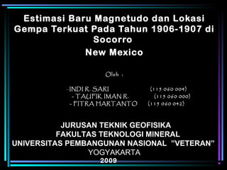 Estimasi Baru Magnetudo dan Lokasi
Gempa Terkuat Pada Tahun 1906-1907 di
Socorro
New Mexico
Oleh :Oleh :
-- INDI R. SARI (115 0INDI R. SARI (115 0 660 004)0 004)
- TAUFIK IMAN R. (115 060 000)- TAUFIK IMAN R. (115 060 000)
- FITRA HARTANTO (115 0- FITRA HARTANTO (115 0 660 042)0 042)
JURUSAN TEKNIK GEOFISIKAJURUSAN TEKNIK GEOFISIKA
FAKULTAS TEKNOLOGI MINERALFAKULTAS TEKNOLOGI MINERAL
UNIVERSITAS PEMBANGUNAN NASIONAL ”VETERAN”UNIVERSITAS PEMBANGUNAN NASIONAL ”VETERAN”
YOGYAKARTA
20092009
 