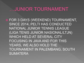  FOR 3 DAYS (WEEKEND) TOURNAMENT,
SINCE 2014, PELTI HAS CONDUCTED
NATIONAL JUNIOR TENNIS LEAGUE
(LIGA TENIS JUNIOR NASIONAL/LTJN)
WHICH HELD AT SEVERAL CITY
FOCUSING IN JAVA AND FOR THIS
YEARS, WE ALSO HOLD THE
TOURNAMENT IN PALEMBANG, SOUTH
SUMATERA
 