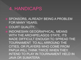  SPONSORS, ALREADY BEING A PROBLEM
FOR MANY YEARS;
 COURT QUALITY;
 INDONESIAN GEOGRAPHICAL, MEANS
WITH THE ARCHIPELAGOS STATE, ITS
MADE DIFFICULT ENOUGH TO SPREAD THE
TOURNAMENT TO ALL ARROUND THE
CITIES, OR PLAYERS WHO COME FROM
PAPUA WILL THINK TWICE WHEN THEY
INTEND TO PLAY IN TOURNAMENT HELD IN
JAVA OR SUMATERA
 