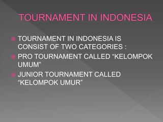  TOURNAMENT IN INDONESIA IS
CONSIST OF TWO CATEGORIES :
 PRO TOURNAMENT CALLED “KELOMPOK
UMUM”
 JUNIOR TOURNAMENT CALLED
“KELOMPOK UMUR”
 