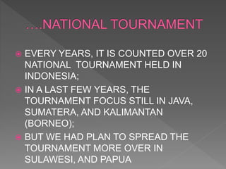  EVERY YEARS, IT IS COUNTED OVER 20
NATIONAL TOURNAMENT HELD IN
INDONESIA;
 IN A LAST FEW YEARS, THE
TOURNAMENT FOCUS STILL IN JAVA,
SUMATERA, AND KALIMANTAN
(BORNEO);
 BUT WE HAD PLAN TO SPREAD THE
TOURNAMENT MORE OVER IN
SULAWESI, AND PAPUA
 