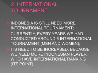  INDONESIA IS STILL NEED MORE
INTERNATIONAL TOURNAMENT;
 CURRENTLY, EVERY YEARS WE HAD
CONDUCTED AROUND 6 INTERNATIONAL
TOURNAMENT (MEN AND WOMEN);
 ITS NEED TO BE INCREASED, BECAUSE
WE NEED MORE INDONESIAN PLAYER
WHO HAVE INTERNATIONAL RANKING
(ITF POINT)
 
