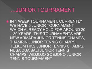  IN 1 WEEK TOURNAMENT, CURRENTLY
WE HAVE 5 JUNIOR TOURNAMENT
WHICH ALREADY HOLD FOR AROUND 20
– 30 YEARS, THIS TOURNAMENTS ARE :
NEW ARMADA JUNIOR TENNIS CHAMPS,
THAMRIN JUNIOR TENNIS CHAMPS,
TELKOM FIKS JUNIOR TENNIS CHAMPS,
NUSA DUA BALI JUNIOR TENNIS
CHAMPS, WIDJOJO SOEJONO JUNIOR
TENNIS TOURNAMENT
 