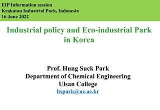 Industrial policy and Eco-industrial Park
in Korea
Prof. Hung Suck Park
Department of Chemical Engineering
Ulsan College
hspark@uc.ac.kr
EIP Information session
Krakatau Industrial Park, Indonesia
16 June 2022
 