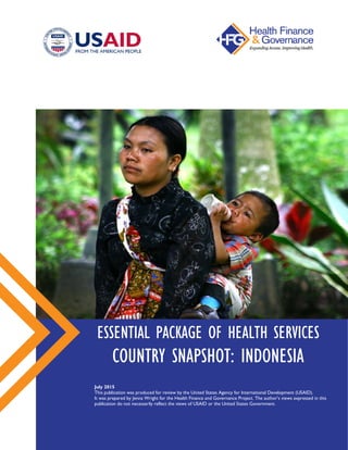 ESSENTIAL PACKAGE OF HEALTH SERVICES
COUNTRY SNAPSHOT: INDONESIA
July 2015
This publication was produced for review by the United States Agency for International Development (USAID).
It was prepared by Jenna Wright for the Health Finance and Governance Project. The author’s views expressed in this
publication do not necessarily reflect the views of USAID or the United States Government.
 