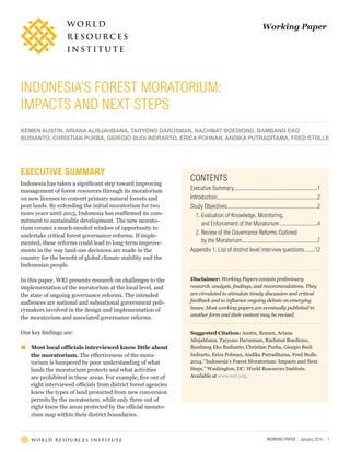 Working Paper

INDONESIA’S FOREST MORATORIUM:
IMPACTS AND NEXT STEPS
KEMEN AUSTIN, ARIANA ALISJAHBANA, TARYONO DARUSMAN, RACHMAT BOEDIONO, BAMBANG EKO
BUDIANTO, CHRISTIAN PURBA, GIORGIO BUDI INDRARTO, ERICA POHNAN, ANDIKA PUTRADITAMA, FRED STOLLE

EXECUTIVE SUMMARY
Indonesia has taken a significant step toward improving
management of forest resources through its moratorium
on new licenses to convert primary natural forests and
peat lands. By extending the initial moratorium for two
more years until 2015, Indonesia has reaffirmed its commitment to sustainable development. The new moratorium creates a much-needed window of opportunity to
undertake critical forest governance reforms. If implemented, these reforms could lead to long-term improvements in the way land-use decisions are made in the
country for the benefit of global climate stability and the
Indonesian people.

CONTENTS
Executive Summary............................................................1
Introduction........................................................................2
Study Objectives.................................................................2
1. Evaluation of Knowledge, Monitoring,
and Enforcement of the Moratorium............................4
2. Review of the Governance Reforms Outlined
by the Moratorium.......................................................7
Appendix 1. List of district level interview questions .......12

In this paper, WRI presents research on challenges to the
implementation of the moratorium at the local level, and
the state of ongoing governance reforms. The intended
audiences are national and subnational government policymakers involved in the design and implementation of
the moratorium and associated governance reforms.

Disclaimer: Working Papers contain preliminary
research, analysis, findings, and recommendations. They
are circulated to stimulate timely discussion and critical
feedback and to influence ongoing debate on emerging
issues. Most working papers are eventually published in
another form and their content may be revised.

Our key findings are:

Suggested Citation: Austin, Kemen, Ariana
Alisjahbana, Taryono Darusman, Rachmat Boediono,
Bambang Eko Budianto, Christian Purba, Giorgio Budi
Indrarto, Erica Pohnan, Andika Putraditama, Fred Stolle.
2014. “Indonesia’s Forest Moratorium: Impacts and Next
Steps.” Washington, DC: World Resources Institute.
Available at www.wri.org.

▪▪

Most local officials interviewed know little about
the moratorium. The effectiveness of the moratorium is hampered by poor understanding of what
lands the moratorium protects and what activities
are prohibited in these areas. For example, five out of
eight interviewed officials from district forest agencies
knew the types of land protected from new conversion
permits by the moratorium, while only three out of
eight knew the areas protected by the official moratorium map within their district boundaries.

WORKING PAPER | January 2014 | 1

 