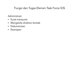 Fungsi dan Tugas Elemen Task Force IOS
Administrasi:
• Surat menyurat
• Mengelola direktori kontak
• Dokumentasi
• Kearsipan
 