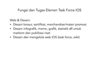 Fungsi dan Tugas Elemen Task Force IOS
Web & Desain:
• Desain brosur, sertifikat, merchandise/materi promosi
• Desain infografik, meme, grafik, statistik dll untuk
markom dan publikasi riset
• Desain dan mengelola web IOS (task force, wiki)
 