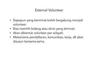External Volunteer
• Siapapun yang berminat boleh bergabung menjadi
volunteer.
• Bisa memilih bidang atau divisi yang diminati.
• Akan dibentuk volunteer per wilayah.
• Mekanisme pendaftaran, komunikasi, kerja, dll akan
disusun bersama-sama.
 