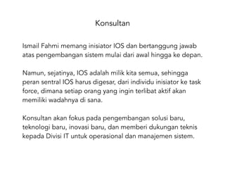 Konsultan
Ismail Fahmi memang inisiator IOS dan bertanggung jawab
atas pengembangan sistem mulai dari awal hingga ke depan.
Namun, sejatinya, IOS adalah milik kita semua, sehingga
peran sentral IOS harus digesar, dari individu inisiator ke task
force, dimana setiap orang yang ingin terlibat aktif akan
memiliki wadahnya di sana.
Konsultan akan fokus pada pengembangan solusi baru,
teknologi baru, inovasi baru, dan memberi dukungan teknis
kepada Divisi IT untuk operasional dan manajemen sistem.
 