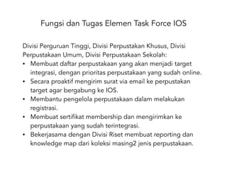 Fungsi dan Tugas Elemen Task Force IOS
Divisi Perguruan Tinggi, Divisi Perpustakan Khusus, Divisi
Perpustakaan Umum, Divisi Perpustakaan Sekolah:
• Membuat daftar perpustakaan yang akan menjadi target
integrasi, dengan prioritas perpustakaan yang sudah online.
• Secara proaktif mengirim surat via email ke perpustakan
target agar bergabung ke IOS.
• Membantu pengelola perpustakaan dalam melakukan
registrasi.
• Membuat sertifikat membership dan mengirimkan ke
perpustakaan yang sudah terintegrasi.
• Bekerjasama dengan Divisi Riset membuat reporting dan
knowledge map dari koleksi masing2 jenis perpustakaan.
 