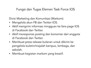 Fungsi dan Tugas Elemen Task Force IOS
Divisi Marketing dan Komunikasi (Markom):
• Mengelola akun FB dan Twitter IOS.
• Aktif mengirim informasi mingguan ke fans page IOS
di Facebook dan Twitter.
• Aktif meresponse posting dan komentar dari anggota
di Facebook dan Twitter.
• Membuat press release bulanan untuk dikirim ke
pengelola buletin/majalah kampus, lembaga, dan
sekolah.
• Membuat kegiatan markom yang kreatif.
 