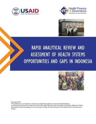 December 2015
This publication was produced for review by the United States Agency for International Development.
It was prepared by Laurel Hatt, Altea Cico, Grace Chee, Alex Ergo, Anis Fuad, Susan Gigli, Lara Hensley, Kelley Laird, Nikita
Ramchandani, Renata Simatupang, Lisa Tarantino, Jenna Wright, and Ufara Zuwasti for the Health Finance and Governance
Project.
RAPID ANALYTICAL REVIEW AND
ASSESSMENT OF HEALTH SYSTEMS
OPPORTUNITIES AND GAPS IN INDONESIA
 