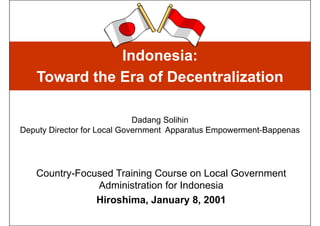 Indonesia:
   Toward the Era of Decentralization

                             Dadang Solihin
Deputy Director for Local Government Apparatus Empowerment-Bappenas




   Country-Focused Training Course on Local Government
               Administration for Indonesia
               Hiroshima, January 8, 2001
 