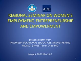 REGIONAL SEMINAR ON WOMEN’S
EMPLOYMENT, ENTREPRENEURSHIP
AND EMPOWERMENT
Lessons Learnt from
INDONESIA VOCATIONAL EDUCATION STRENGTHENING
PROJECT (INVEST) Loan 2416-INO
Bangkok, 20-22 May 2015
1
 