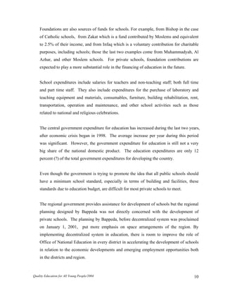Foundations are also sources of funds for schools. For example, from Bishop in the case
of Catholic schools, from Zakat which is a fund contributed by Moslems and equivalent
to 2.5% of their income, and from Infaq which is a voluntary contribution for charitable
purposes, including schools; those the last two examples come from Muhammadyah, Al
Azhar, and other Moslem schools. For private schools, foundation contributions are
expected to play a more substantial role in the financing of education in the future.
School expenditures include salaries for teachers and non-teaching staff; both full time
and part time staff. They also include expenditures for the purchase of laboratory and
teaching equipment and materials, consumables, furniture, building rehabilitation, rent,
transportation, operation and maintenance, and other school activities such as those
related to national and religious celebrations.
The central government expenditure for education has increased during the last two years,
after economic crisis began in 1998. The average increase per year during this period
was significant. However, the government expenditure for education is still not a very
big share of the national domestic product. The education expenditures are only 12
percent (?) of the total government expenditures for developing the country.
Even though the government is trying to promote the idea that all public schools should
have a minimum school standard, especially in terms of building and facilities, these
standards due to education budget, are difficult for most private schools to meet.
The regional government provides assistance for development of schools but the regional
planning designed by Bappeda was not directly concerned with the development of
private schools. The planning by Bappeda, before decentralized system was proclaimed
on January 1, 2001, put more emphasis on space arrangements of the region. By
implementing decentralized system in education, there is room to improve the role of
Office of National Education in every district in accelerating the development of schools
in relation to the economic developments and emerging employment opportunities both
in the districts and region.
Quality Education for All Young People/2004 10
 