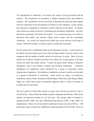 The development of education is not merely the concern of the government and the
teachers. The contribution of community is another important source that should be
explored. The contribution can be in the form of donations but ideas and other support
from the community for the development of schools are also important. In this country,
the community contribution to education could be improved in the future. At present,
most schools are usually not active in stimulating the community contribution. Activities
that attract community involvement are limited. It is a common practice for schools to
determine their syllabi and curricula without much contact with the surrounding
community. As a result, the curricula and syllabi may not be relevant to the needs of
society. Within this climate, it is hard to expect a lot from the community.
Private schools have a substantial impact on the education of society. A great interest of
the public in private schools can be seen from the large number of private schools when
compared with the number of public schools for each type of school. Most of private
schools are in inferior condition and only a few schools are in good quality, even these
schools are better than public schools. Usually the good schools belong to federative
foundations, such as the Moslem, Catholic and Christian foundations. Federative
foundations are foundations owned collectively by a group or community, mostly
religious-base foundations. Non-federative foundations are those owned by an individual
or a group of individuals or community. Some schools are under a non-federative
foundations, such as Taruna Nusantara, Pelita Harapan, Global Jaya, Bina Bangsa, Bhakti
Idhata, etc, which these school are potential, apparent, and it is likely to become an
excellent school in the future.
The poor quality of both public school in remote areas and private schools is due to
several factors. These schools lack funds, teachers, equipment and facilities. Most of the
teachers are part-time teachers are not well paid. The average salary of teachers is
starting from Rp. 2,000.- up to Rp. 5,000.00 per hour plus Rp. 2,000.- to Rp. 5,000.- for
transportation. Hence, if a private teacher could teach 5 hours every day (8.00 am – 1.00
pm) his/her salary would be Rp. 266,000 per month (equivalent to US $ 28.06). However,
Quality Education for All Young People/2004 11
 