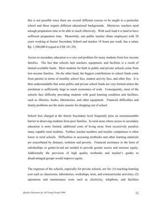 this is not possible since there are several different courses to be taught in a particular
school and these require different educational backgrounds. Moreover, teachers need
enough preparation time to be able to teach effectively. With such load it is hard to have
sufficient preparation time. Meanwhile, one public teacher (State employee) with 20
years working at Senior Secondary School and teaches 18 hours per week, has a salary
Rp. 1,500,000.0 (equal to US$ 161.29).
Access to secondary education is a very real problem for many students from low-income
families. The fact that schools lack teachers, equipment, and facilities is a result of
limited available funds. Most students for both in public and private schools come from
low-income families. On the other hand, the biggest contributions to school funds come
from parents in terms of monthly school fees, student activity fees, and other fees. It is
then understandable that some public and private school funds are very limited unless the
enrolment is sufficiently large to reach economies of scale. Consequently, most of the
schools face difficulty providing students with good learning condition and facilities,
such as libraries, books, laboratories, and other equipment. Financial difficulties and
family problems are the main reasons for dropping out of school.
School fees charged at the Senior Secondary level frequently pose an insurmountable
barrier to deserving students from poor families. In rural areas where access to secondary
education is more limited, additional costs of living away from excessively penalize
many capable rural students. Further, teacher numbers and teacher competence is often
lower in rural schools. Difficulties in accessing textbooks and other learning materials
are exacerbated by distance, isolation and poverty. Financial assistance in the form of
scholarships or grants-in-aid are needed to provide greater access and increase equity.
Additionally the provision of high quality textbooks and teacher’s guides to
disadvantaged groups would improve equity.
The expenses of the schools, especially for private schools, are for: (1) teaching-learning
cost such as classrooms, laboratories, workshops, tests, and extracurricular activities; (2)
operations and maintenance costs such as electricity, telephone, and facilities
Quality Education for All Young People/2004 12
 