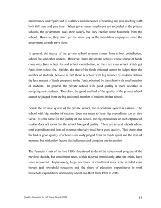 maintenance and repair; and (3) salaries and allowance of teaching and non-teaching staff,
both full time and part time. When government employees are seconded to the private
schools, the government pays their salary, but they receive some honoraria from the
school. However, they don’t get the same pay as the foundation employees, since the
government already pays them.
In general, the source of the private school revenue comes from school contribution,
school fee, and other sources. However, there are several schools whose source of funds
come only from school fee and school contribution, or there are even school which get
funds from school fee. Besides, the size of the funds obtained cannot be judged from the
number of students, because in fact there is school with big number of students obtains
the less amount of funds compared to the funds obtained by the school with small number
of students. In general, the private school with good quality is more selective in
accepting new students. Therefore, the good and bad of the quality of the private school
cannot be judged from the big and small number of students in that school.
Beside the revenue system of the private school, the expenditure system is various. The
school with big number of students does not mean to have big expenditure too or vice
versa. It is the same for the quality of the school, the big expenditure or each expense of
student does not mean that the school has good quality. There are several schools whose
total expenditure and item of expense relatively small have good quality. This shows that
the bad or good quality of school is not only judged from the funds spent and the item of
expense, but with other factors that influence and complete one to another.
The financial crisis of the late 1990s threatened to derail the educational progress of the
previous decade, but enrollment rates, which faltered immediately after the crisis, have
since recovered. Impressively, large decreases in enrollment rates were avoided even
though real household education and the share of education expenditures in total
household expenditures declined by about one-third from 1998 to 2000.
Quality Education for All Young People/2004 13
 