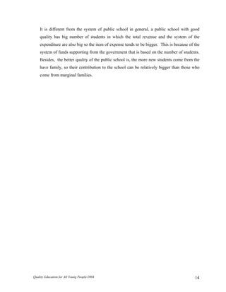 It is different from the system of public school in general, a public school with good
quality has big number of students in which the total revenue and the system of the
expenditure are also big so the item of expense tends to be bigger. This is because of the
system of funds supporting from the government that is based on the number of students.
Besides, the better quality of the public school is, the more new students come from the
have family, so their contribution to the school can be relatively bigger than those who
come from marginal families.
Quality Education for All Young People/2004 14
 